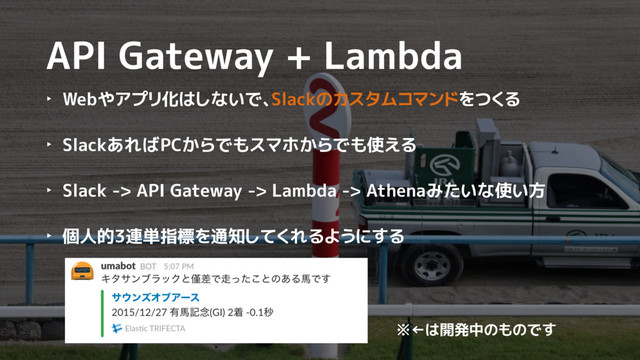 API Gateway + Lambda
‣ Webやアプリ化はしないで、Slackのカスタムコマンドをつくる
‣ SlackあればPCからでもスマホからでも使える
‣ Slack -> API Gateway -> Lambda -> Athenaみたいな使い方
‣ 個人的3連単指標を通知してくれるようにする
※←は開発中のものです

