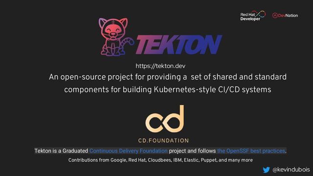 @kevindubois
Tekton is a Graduated Continuous Delivery Foundation project and follows the OpenSSF best practices.
Contributions from Google, Red Hat, Cloudbees, IBM, Elastic, Puppet, and many more
An open-source project for providing a set of shared and standard
components for building Kubernetes-style CI/CD systems
https://tekton.dev
