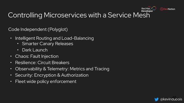 @kevindubois
Controlling Microservices with a Service Mesh
Code Independent (Polyglot)
• Intelligent Routing and Load-Balancing
• Smarter Canary Releases
• Dark Launch
• Chaos: Fault Injection
• Resilience: Circuit Breakers
• Observability & Telemetry: Metrics and Tracing
• Security: Encryption & Authorization
• Fleet wide policy enforcement
48
