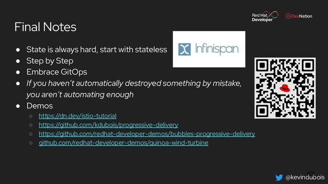 @kevindubois
Final Notes
● State is always hard, start with stateless
● Step by Step
● Embrace GitOps
● If you haven’t automatically destroyed something by mistake,
you aren’t automating enough
● Demos
○ https://dn.dev/istio-tutorial
○ https://github.com/kdubois/progressive-delivery
○ https://github.com/redhat-developer-demos/bubbles-progressive-delivery
○ github.com/redhat-developer-demos/quinoa-wind-turbine
62
