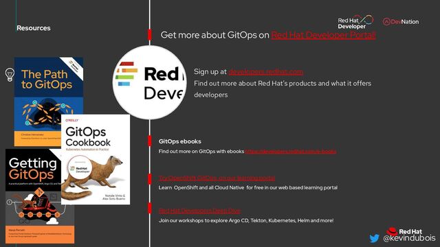@kevindubois
65
Learn OpenShift and all Cloud Native for free in our web based learning portal
Resources
Try OpenShift GitOps on our learning portal
Red Hat Developers Deep Dive
Join our workshops to explore Argo CD, Tekton, Kubernetes, Helm and more!
Sign up at developers.redhat.com
Find out more about Red Hat’s products and what it offers
developers
GitOps ebooks
Find out more on GitOps with ebooks https://developers.redhat.com/e-books
Get more about GitOps on Red Hat Developer Portal!
