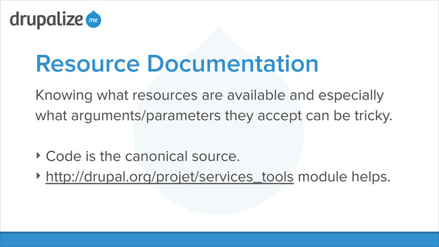 Resource Documentation
Knowing what resources are available and especially
what arguments/parameters they accept can be tricky.
!
‣ Code is the canonical source.
‣ http://drupal.org/projet/services_tools module helps.
