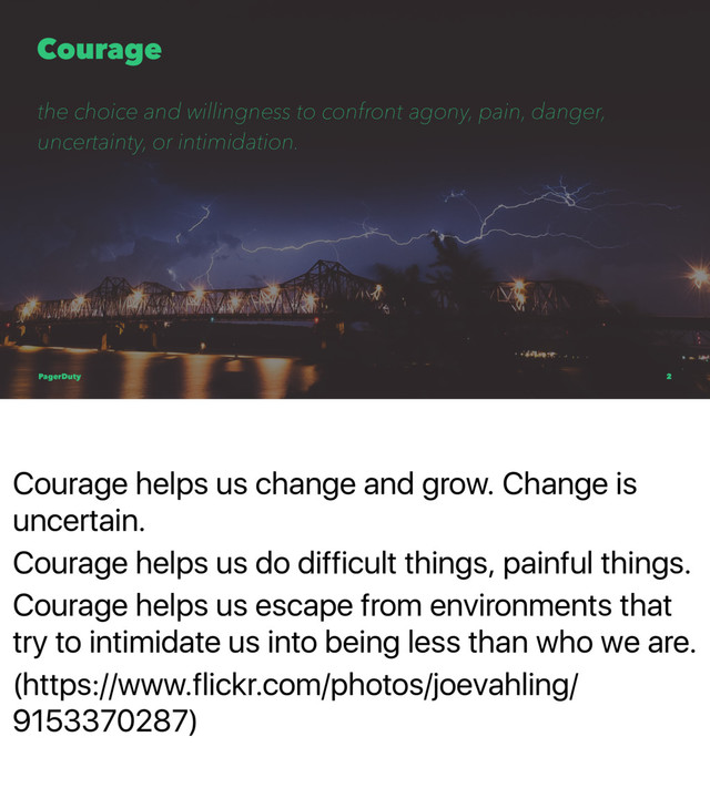 Courage helps us change and grow. Change is
uncertain.
Courage helps us do difficult things, painful things.
Courage helps us escape from environments that
try to intimidate us into being less than who we are.
(https://www.flickr.com/photos/joevahling/
9153370287)
Courage
the choice and willingness to confront agony, pain, danger,
uncertainty, or intimidation.
PagerDuty 2
