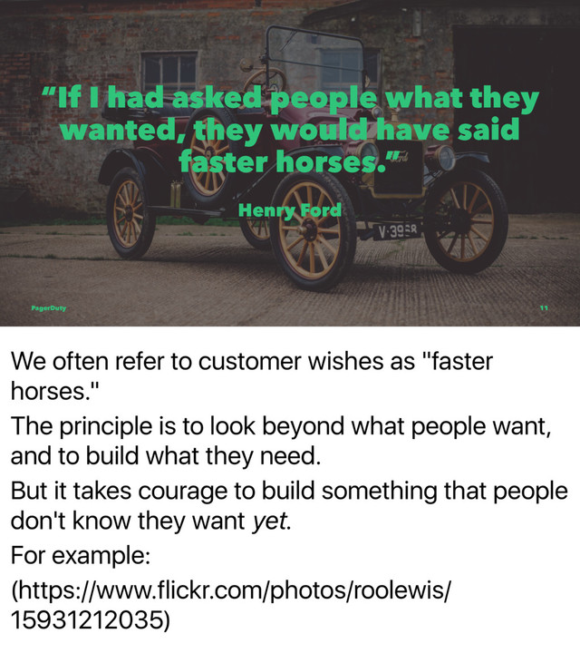 We often refer to customer wishes as "faster
horses."
The principle is to look beyond what people want,
and to build what they need.
But it takes courage to build something that people
don't know they want yet.
For example:
(https://www.flickr.com/photos/roolewis/
15931212035)
“If I had asked people what they
wanted, they would have said
faster horses.”
Henry Ford
PagerDuty 11
