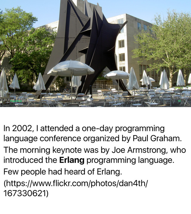 In 2002, I attended a one-day programming
language conference organized by Paul Graham.
The morning keynote was by Joe Armstrong, who
introduced the Erlang programming language.
Few people had heard of Erlang.
(https://www.flickr.com/photos/dan4th/
167330621)
PagerDuty 12
