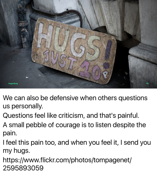 We can also be defensive when others questions
us personally.
Questions feel like criticism, and that's painful.
A small pebble of courage is to listen despite the
pain.
I feel this pain too, and when you feel it, I send you
my hugs.
https://www.flickr.com/photos/tompagenet/
2595893059
PagerDuty 18
