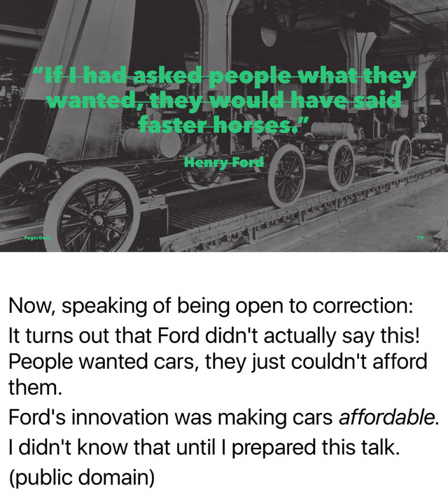Now, speaking of being open to correction:
It turns out that Ford didn't actually say this!
People wanted cars, they just couldn't afford
them.
Ford's innovation was making cars affordable.
I didn't know that until I prepared this talk.
(public domain)
“If I had asked people what they
wanted, they would have said
faster horses.”
Henry Ford
PagerDuty 19
