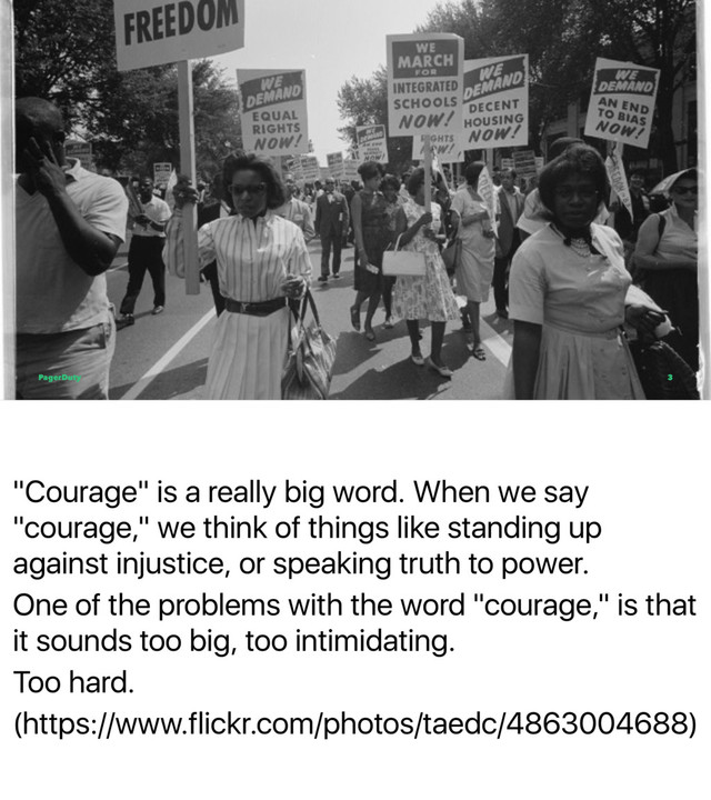 "Courage" is a really big word. When we say
"courage," we think of things like standing up
against injustice, or speaking truth to power.
One of the problems with the word "courage," is that
it sounds too big, too intimidating.
Too hard.
(https://www.flickr.com/photos/taedc/4863004688)
PagerDuty 3
