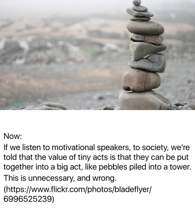 Now:
If we listen to motivational speakers, to society, we're
told that the value of tiny acts is that they can be put
together into a big act, like pebbles piled into a tower.
This is unnecessary, and wrong.
(https://www.flickr.com/photos/bladeflyer/
6996525239)
PagerDuty 6

