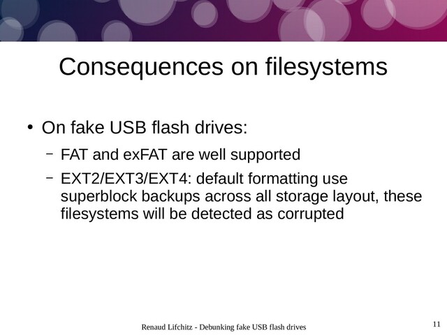 Renaud Lifchitz - Debunking fake USB flash drives 11
Consequences on filesystems
●
On fake USB flash drives:
– FAT and exFAT are well supported
– EXT2/EXT3/EXT4: default formatting use
superblock backups across all storage layout, these
filesystems will be detected as corrupted
