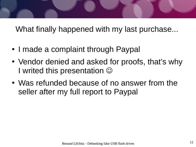 Renaud Lifchitz - Debunking fake USB flash drives 12
What finally happened with my last purchase...
●
I made a complaint through Paypal
●
Vendor denied and asked for proofs, that’s why
I writed this presentation 
●
Was refunded because of no answer from the
seller after my full report to Paypal
