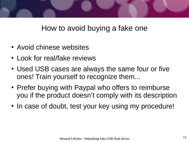 Renaud Lifchitz - Debunking fake USB flash drives 13
How to avoid buying a fake one
●
Avoid chinese websites
●
Look for real/fake reviews
●
Used USB cases are always the same four or five
ones! Train yourself to recognize them...
●
Prefer buying with Paypal who offers to reimburse
you if the product doesn’t comply with its description
●
In case of doubt, test your key using my procedure!
