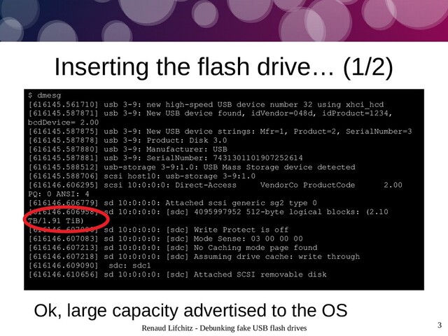 Renaud Lifchitz - Debunking fake USB flash drives 3
Inserting the flash drive… (1/2)
$ dmesg
[616145.561710] usb 3-9: new high-speed USB device number 32 using xhci_hcd
[616145.587871] usb 3-9: New USB device found, idVendor=048d, idProduct=1234,
bcdDevice= 2.00
[616145.587875] usb 3-9: New USB device strings: Mfr=1, Product=2, SerialNumber=3
[616145.587878] usb 3-9: Product: Disk 3.0
[616145.587880] usb 3-9: Manufacturer: USB
[616145.587881] usb 3-9: SerialNumber: 7431301101907252614
[616145.588512] usb-storage 3-9:1.0: USB Mass Storage device detected
[616145.588706] scsi host10: usb-storage 3-9:1.0
[616146.606295] scsi 10:0:0:0: Direct-Access VendorCo ProductCode 2.00
PQ: 0 ANSI: 4
[616146.606779] sd 10:0:0:0: Attached scsi generic sg2 type 0
[616146.606958] sd 10:0:0:0: [sdc] 4095997952 512-byte logical blocks: (2.10
TB/1.91 TiB)
[616146.607080] sd 10:0:0:0: [sdc] Write Protect is off
[616146.607083] sd 10:0:0:0: [sdc] Mode Sense: 03 00 00 00
[616146.607213] sd 10:0:0:0: [sdc] No Caching mode page found
[616146.607218] sd 10:0:0:0: [sdc] Assuming drive cache: write through
[616146.609090] sdc: sdc1
[616146.610656] sd 10:0:0:0: [sdc] Attached SCSI removable disk
Ok, large capacity advertised to the OS
