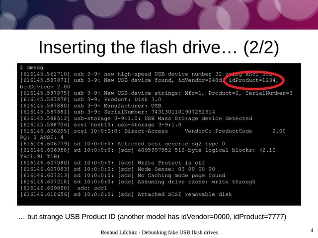 Renaud Lifchitz - Debunking fake USB flash drives 4
Inserting the flash drive… (2/2)
$ dmesg
[616145.561710] usb 3-9: new high-speed USB device number 32 using xhci_hcd
[616145.587871] usb 3-9: New USB device found, idVendor=048d, idProduct=1234,
bcdDevice= 2.00
[616145.587875] usb 3-9: New USB device strings: Mfr=1, Product=2, SerialNumber=3
[616145.587878] usb 3-9: Product: Disk 3.0
[616145.587880] usb 3-9: Manufacturer: USB
[616145.587881] usb 3-9: SerialNumber: 7431301101907252614
[616145.588512] usb-storage 3-9:1.0: USB Mass Storage device detected
[616145.588706] scsi host10: usb-storage 3-9:1.0
[616146.606295] scsi 10:0:0:0: Direct-Access VendorCo ProductCode 2.00
PQ: 0 ANSI: 4
[616146.606779] sd 10:0:0:0: Attached scsi generic sg2 type 0
[616146.606958] sd 10:0:0:0: [sdc] 4095997952 512-byte logical blocks: (2.10
TB/1.91 TiB)
[616146.607080] sd 10:0:0:0: [sdc] Write Protect is off
[616146.607083] sd 10:0:0:0: [sdc] Mode Sense: 03 00 00 00
[616146.607213] sd 10:0:0:0: [sdc] No Caching mode page found
[616146.607218] sd 10:0:0:0: [sdc] Assuming drive cache: write through
[616146.609090] sdc: sdc1
[616146.610656] sd 10:0:0:0: [sdc] Attached SCSI removable disk
… but strange USB Product ID (another model has idVendor=0000, idProduct=7777)
