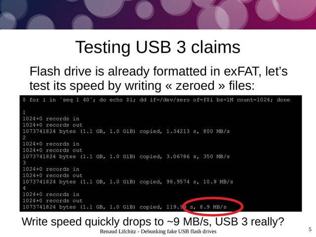 Renaud Lifchitz - Debunking fake USB flash drives 5
Testing USB 3 claims
Flash drive is already formatted in exFAT, let’s
test its speed by writing « zeroed » files:
$ for i in `seq 1 40`; do echo $i; dd if=/dev/zero of=f$i bs=1M count=1024; done
1
1024+0 records in
1024+0 records out
1073741824 bytes (1.1 GB, 1.0 GiB) copied, 1.34213 s, 800 MB/s
2
1024+0 records in
1024+0 records out
1073741824 bytes (1.1 GB, 1.0 GiB) copied, 3.06786 s, 350 MB/s
3
1024+0 records in
1024+0 records out
1073741824 bytes (1.1 GB, 1.0 GiB) copied, 98.9574 s, 10.9 MB/s
4
1024+0 records in
1024+0 records out
1073741824 bytes (1.1 GB, 1.0 GiB) copied, 119.99 s, 8.9 MB/s
Write speed quickly drops to ~9 MB/s, USB 3 really?
