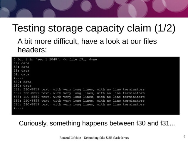Renaud Lifchitz - Debunking fake USB flash drives 6
Testing storage capacity claim (1/2)
A bit more difficult, have a look at our files
headers:
$ for i in `seq 1 2048`; do file f$i; done
f1: data
f2: data
f3: data
f4: data
(...)
f29: data
f30: data
f31: ISO-8859 text, with very long lines, with no line terminators
f32: ISO-8859 text, with very long lines, with no line terminators
f33: ISO-8859 text, with very long lines, with no line terminators
f34: ISO-8859 text, with very long lines, with no line terminators
f35: ISO-8859 text, with very long lines, with no line terminators
(...)
Curiously, something happens between f30 and f31...
