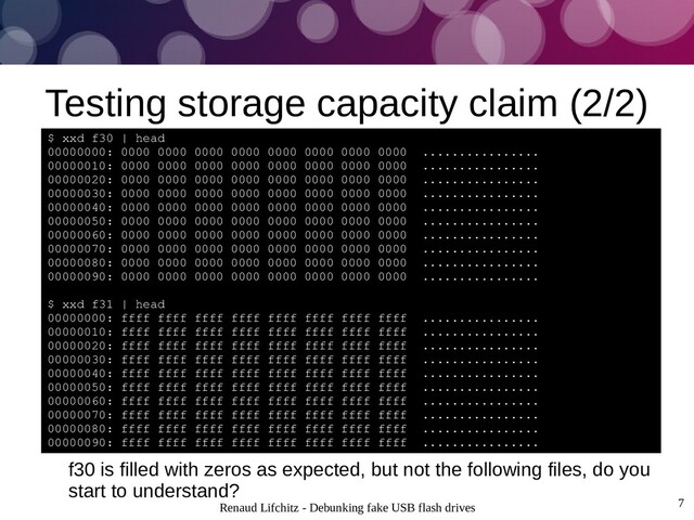 Renaud Lifchitz - Debunking fake USB flash drives 7
Testing storage capacity claim (2/2)
$ xxd f30 | head
00000000: 0000 0000 0000 0000 0000 0000 0000 0000 ................
00000010: 0000 0000 0000 0000 0000 0000 0000 0000 ................
00000020: 0000 0000 0000 0000 0000 0000 0000 0000 ................
00000030: 0000 0000 0000 0000 0000 0000 0000 0000 ................
00000040: 0000 0000 0000 0000 0000 0000 0000 0000 ................
00000050: 0000 0000 0000 0000 0000 0000 0000 0000 ................
00000060: 0000 0000 0000 0000 0000 0000 0000 0000 ................
00000070: 0000 0000 0000 0000 0000 0000 0000 0000 ................
00000080: 0000 0000 0000 0000 0000 0000 0000 0000 ................
00000090: 0000 0000 0000 0000 0000 0000 0000 0000 ................
$ xxd f31 | head
00000000: ffff ffff ffff ffff ffff ffff ffff ffff ................
00000010: ffff ffff ffff ffff ffff ffff ffff ffff ................
00000020: ffff ffff ffff ffff ffff ffff ffff ffff ................
00000030: ffff ffff ffff ffff ffff ffff ffff ffff ................
00000040: ffff ffff ffff ffff ffff ffff ffff ffff ................
00000050: ffff ffff ffff ffff ffff ffff ffff ffff ................
00000060: ffff ffff ffff ffff ffff ffff ffff ffff ................
00000070: ffff ffff ffff ffff ffff ffff ffff ffff ................
00000080: ffff ffff ffff ffff ffff ffff ffff ffff ................
00000090: ffff ffff ffff ffff ffff ffff ffff ffff ................
f30 is filled with zeros as expected, but not the following files, do you
start to understand?
