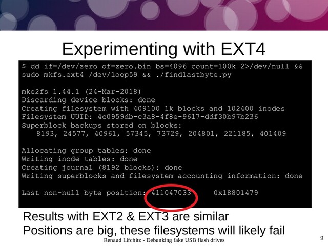 Renaud Lifchitz - Debunking fake USB flash drives 9
Experimenting with EXT4
Results with EXT2 & EXT3 are similar
Positions are big, these filesystems will likely fail
$ dd if=/dev/zero of=zero.bin bs=4096 count=100k 2>/dev/null &&
sudo mkfs.ext4 /dev/loop59 && ./findlastbyte.py
mke2fs 1.44.1 (24-Mar-2018)
Discarding device blocks: done
Creating filesystem with 409100 1k blocks and 102400 inodes
Filesystem UUID: 4c0959db-c3a8-4f8e-9617-ddf30b97b236
Superblock backups stored on blocks:
8193, 24577, 40961, 57345, 73729, 204801, 221185, 401409
Allocating group tables: done
Writing inode tables: done
Creating journal (8192 blocks): done
Writing superblocks and filesystem accounting information: done
Last non-null byte position: 411047033 0x18801479
