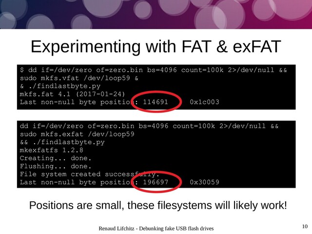 Renaud Lifchitz - Debunking fake USB flash drives 10
Experimenting with FAT & exFAT
Positions are small, these filesystems will likely work!
$ dd if=/dev/zero of=zero.bin bs=4096 count=100k 2>/dev/null &&
sudo mkfs.vfat /dev/loop59 &
& ./findlastbyte.py
mkfs.fat 4.1 (2017-01-24)
Last non-null byte position: 114691 0x1c003
dd if=/dev/zero of=zero.bin bs=4096 count=100k 2>/dev/null &&
sudo mkfs.exfat /dev/loop59
&& ./findlastbyte.py
mkexfatfs 1.2.8
Creating... done.
Flushing... done.
File system created successfully.
Last non-null byte position: 196697 0x30059

