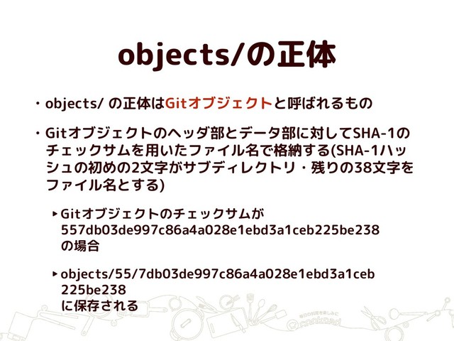 objects/の正体
• objects/ の正体はGitオブジェクトと呼ばれるもの
• Gitオブジェクトのヘッダ部とデータ部に対してSHA-1の
チェックサムを用いたファイル名で格納する(SHA-1ハッ
シュの初めの2文字がサブディレクトリ・残りの38文字を
ファイル名とする)
‣Gitオブジェクトのチェックサムが
557db03de997c86a4a028e1ebd3a1ceb225be238  
の場合
‣objects/55/7db03de997c86a4a028e1ebd3a1ceb 
225be238  
に保存される
