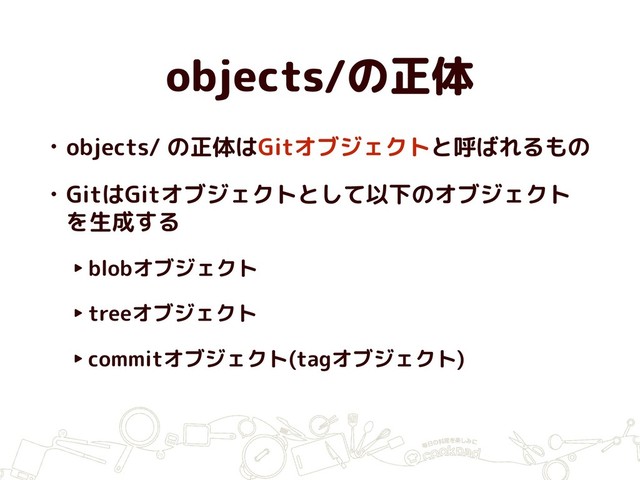 objects/の正体
• objects/ の正体はGitオブジェクトと呼ばれるもの
• GitはGitオブジェクトとして以下のオブジェクト
を生成する
‣blobオブジェクト
‣treeオブジェクト
‣commitオブジェクト(tagオブジェクト)
