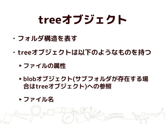 treeオブジェクト
• フォルダ構造を表す
• treeオブジェクトは以下のようなものを持つ
‣ファイルの属性
‣blobオブジェクト(サブフォルダが存在する場
合はtreeオブジェクト)への参照
‣ファイル名
