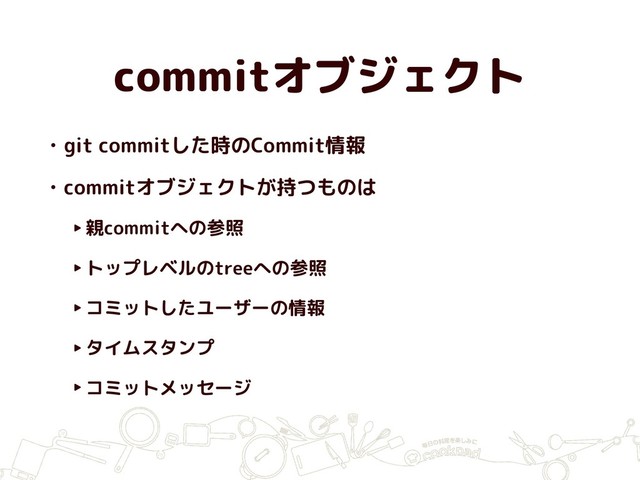 commitオブジェクト
• git commitした時のCommit情報
• commitオブジェクトが持つものは
‣親commitへの参照
‣トップレベルのtreeへの参照
‣コミットしたユーザーの情報
‣タイムスタンプ
‣コミットメッセージ
