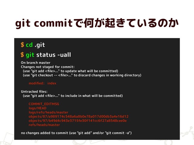 git commitで何が起きているのか
$ cd .git
$ git status -uall
On branch master
Changes not staged for commit:
(use "git add <ﬁle>..." to update what will be committed)
(use "git checkout -- <ﬁle>..." to discard changes in working directory)
modiﬁed: index
Untracked ﬁles:
(use "git add <ﬁle>..." to include in what will be committed)
COMMIT_EDITMSG
logs/HEAD
logs/refs/heads/master
objects/87/a989174c548a6a8b0e78a017d00db3a4e16d12
objects/97/b49d4c943e3715fe30f141cc6f27a8548cee0e
refs/heads/master
no changes added to commit (use "git add" and/or "git commit -a")
