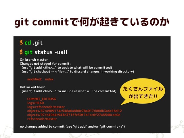 git commitで何が起きているのか
$ cd .git
$ git status -uall
On branch master
Changes not staged for commit:
(use "git add <ﬁle>..." to update what will be committed)
(use "git checkout -- <ﬁle>..." to discard changes in working directory)
modiﬁed: index
Untracked ﬁles:
(use "git add <ﬁle>..." to include in what will be committed)
COMMIT_EDITMSG
logs/HEAD
logs/refs/heads/master
objects/87/a989174c548a6a8b0e78a017d00db3a4e16d12
objects/97/b49d4c943e3715fe30f141cc6f27a8548cee0e
refs/heads/master
no changes added to commit (use "git add" and/or "git commit -a")
たくさんファイル
が出てきた!!
