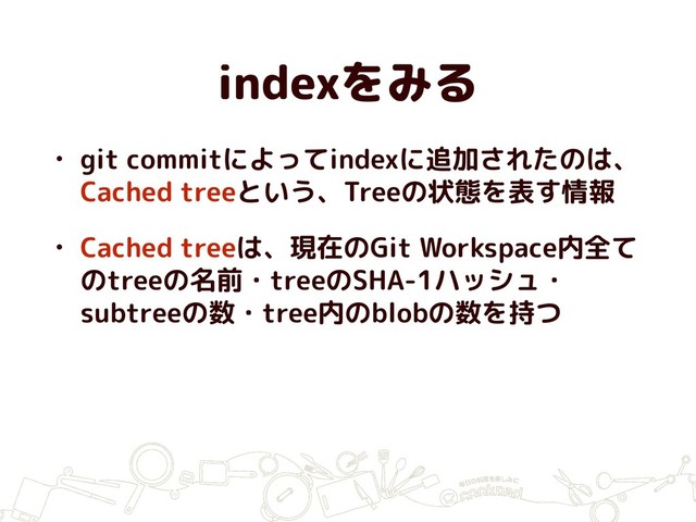 indexをみる
• git commitによってindexに追加されたのは、
Cached treeという、Treeの状態を表す情報
• Cached treeは、現在のGit Workspace内全て
のtreeの名前・treeのSHA-1ハッシュ・
subtreeの数・tree内のblobの数を持つ
