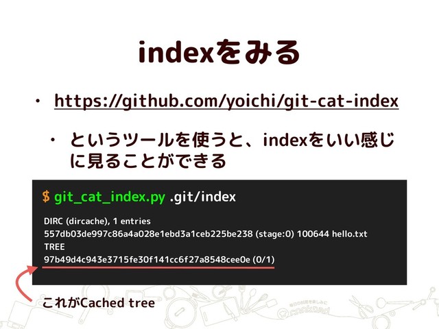 indexをみる
• https://github.com/yoichi/git-cat-index
• というツールを使うと、indexをいい感じ
に見ることができる
DIRC (dircache), 1 entries
557db03de997c86a4a028e1ebd3a1ceb225be238 (stage:0) 100644 hello.txt
TREE
97b49d4c943e3715fe30f141cc6f27a8548cee0e (0/1)
$ git_cat_index.py .git/index
これがCached tree
