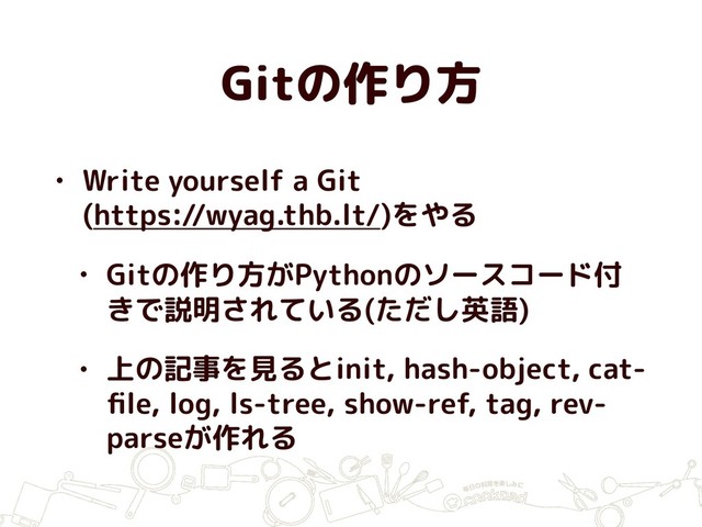Gitの作り方
• Write yourself a Git 
(https://wyag.thb.lt/)をやる
• Gitの作り方がPythonのソースコード付
きで説明されている(ただし英語)
• 上の記事を見るとinit, hash-object, cat-
ﬁle, log, ls-tree, show-ref, tag, rev-
parseが作れる
