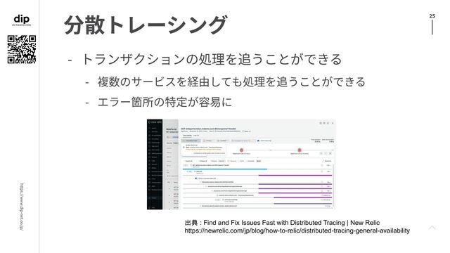 https://www.dip-net.co.jp/
25
分散トレーシング
- トランザクションの処理を追うことができる
- 複数のサービスを経由しても処理を追うことができる
- エラー箇所の特定が容易に
出典 : Find and Fix Issues Fast with Distributed Tracing | New Relic
https://newrelic.com/jp/blog/how-to-relic/distributed-tracing-general-availability
