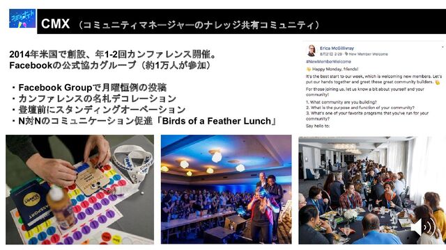 CMX （コミュニティマネージャーのナレッジ共有コミュニティ）
2014年米国で創設、年1-2回カンファレンス開催。
Facebookの公式協力グループ（約1万人が参加）
・Facebook Groupで月曜恒例の投稿
・カンファレンスの名札デコレーション
・登壇前にスタンディングオーベーション
・N対Nのコミュニケーション促進「Birds of a Feather Lunch」
