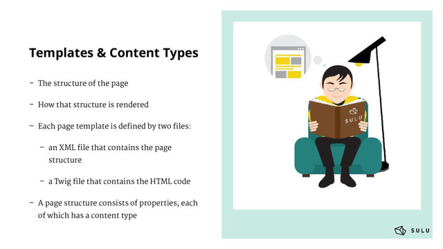 Templates & Content Types
– The structure of the page
– How that structure is rendered
– Each page template is deﬁned by two ﬁles:
– an XML ﬁle that contains the page
structure
– a Twig ﬁle that contains the HTML code
– A page structure consists of properties, each
of which has a content type
