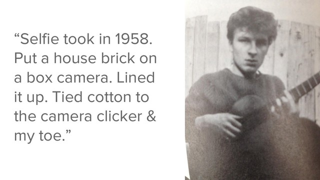 “Selfie took in 1958.
Put a house brick on
a box camera. Lined
it up. Tied cotton to
the camera clicker &
my toe.”
