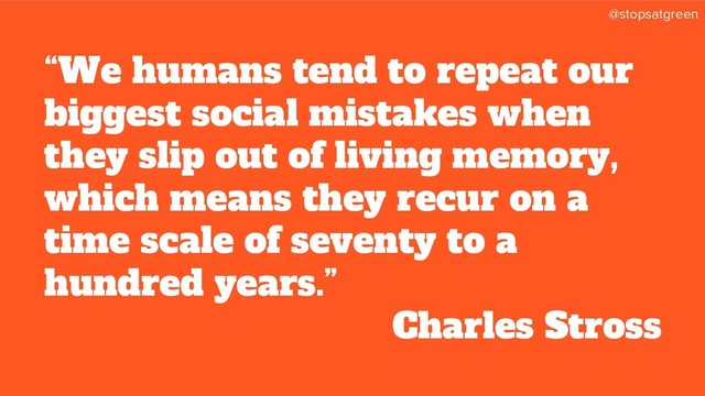 @stopsatgreen
“We humans tend to repeat our
biggest social mistakes when
they slip out of living memory,
which means they recur on a
time scale of seventy to a
hundred years.”
Charles Stross
