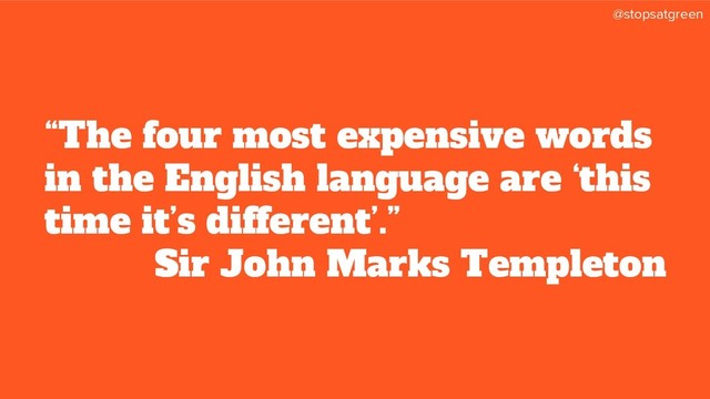 @stopsatgreen
“The four most expensive words
in the English language are ‘this
time it’s different’.”
Sir John Marks Templeton
