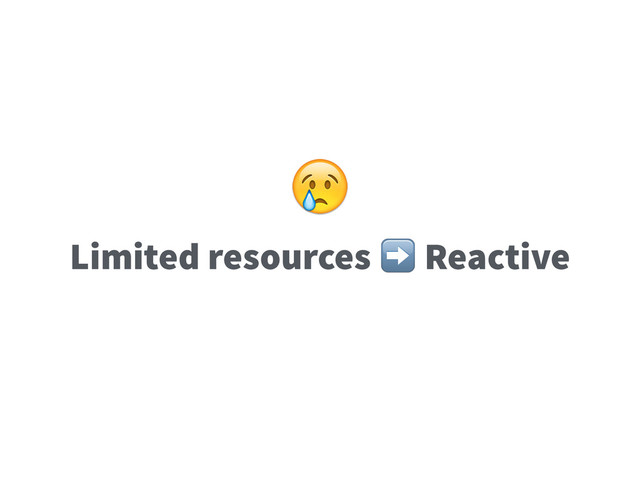 Limited resources ➡️ Reactive

