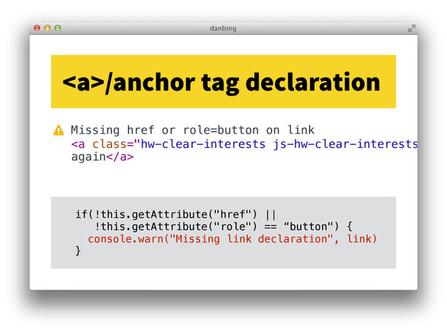 <a>/anchor tag declaration
if(!this.getAttribute("href") ||
!this.getAttribute("role") == “button") {
console.warn("Missing link declaration", link)
}
</a>