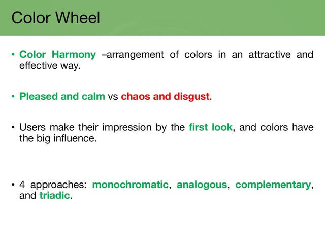 Color Wheel
• Color Harmony –arrangement of colors in an attractive and
effective way.
• Pleased and calm vs chaos and disgust.
• Users make their impression by the first look, and colors have
the big influence.
• 4 approaches: monochromatic, analogous, complementary,
and triadic.
