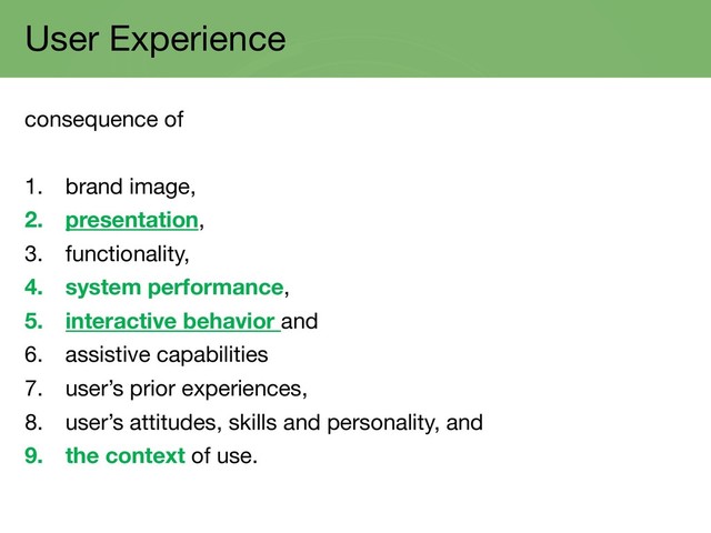 User Experience
consequence of
1. brand image,
2. presentation,
3. functionality,
4. system performance,
5. interactive behavior and
6. assistive capabilities
7. user’s prior experiences,
8. user’s attitudes, skills and personality, and
9. the context of use.
