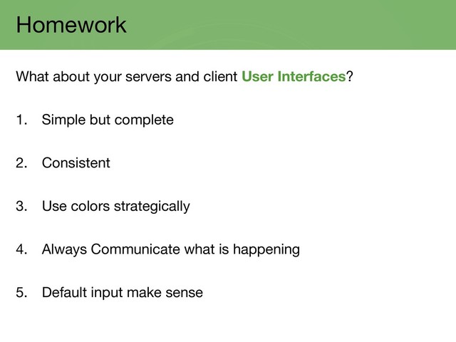 Homework
What about your servers and client User Interfaces?
1. Simple but complete
2. Consistent
3. Use colors strategically
4. Always Communicate what is happening
5. Default input make sense

