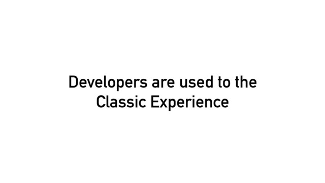 Developers are used to the
Classic Experience

