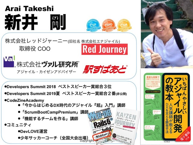 DPQZSJHIU3FE+PVSOFZ
גࣜձࣾϨουδϟʔχʔ(چ໊ࣾ גࣜձࣾΤφδϟΠϧ)
৽Ҫ ߶
Arai Takeshi
औక໾ COO

ΞδϟΠϧɾΧΠθϯΞυόΠβʔ
•Developers Summit 2018 ϕετεϐʔΧʔ৆૯߹̏Ґ
•Developers Summit 2019Ն ϕετεϐʔΧʔ৆૯߹̎൪(ඇެ։)
•CodeZineAcademy
•ʮࠓ͔Β͸͡ΊΔDX࣌୅ͷΞδϟΠϧʰ௒ʱೖ໳ʯߨࢣ
•ʮScrumBootCampPremiumʯߨࢣ
•ʮػೳ͢ΔνʔϜΛ࡞Δʯߨࢣ
•ίϛϡχςΟ
•DevLOVEӡӦ
•গ೥αοΧʔίʔνʢશࠃେձग़৔ʣ
