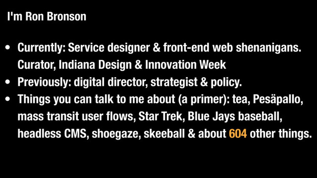 • Currently: Service designer & front-end web shenanigans.
Curator, Indiana Design & Innovation Week
• Previously: digital director, strategist & policy.
• Things you can talk to me about (a primer): tea, Pesäpallo,
mass transit user flows, Star Trek, Blue Jays baseball,
headless CMS, shoegaze, skeeball & about 604 other things.
I'm Ron Bronson
