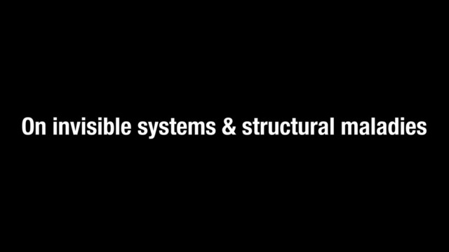 On invisible systems & structural maladies

