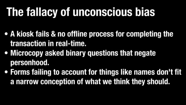 The fallacy of unconscious bias
• A kiosk fails & no offline process for completing the
transaction in real-time.
• Microcopy asked binary questions that negate
personhood.
• Forms failing to account for things like names don't fit
a narrow conception of what we think they should.
