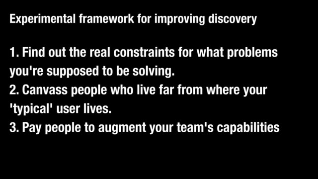 1. Find out the real constraints for what problems
you're supposed to be solving.
2. Canvass people who live far from where your
'typical' user lives.
3. Pay people to augment your team's capabilities
Experimental framework for improving discovery
