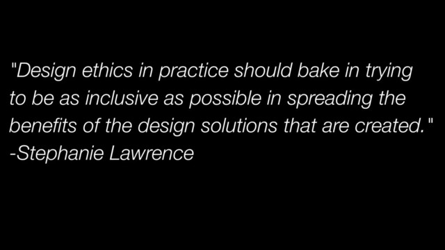 "Design ethics in practice should bake in trying
to be as inclusive as possible in spreading the
benefits of the design solutions that are created."
-Stephanie Lawrence
